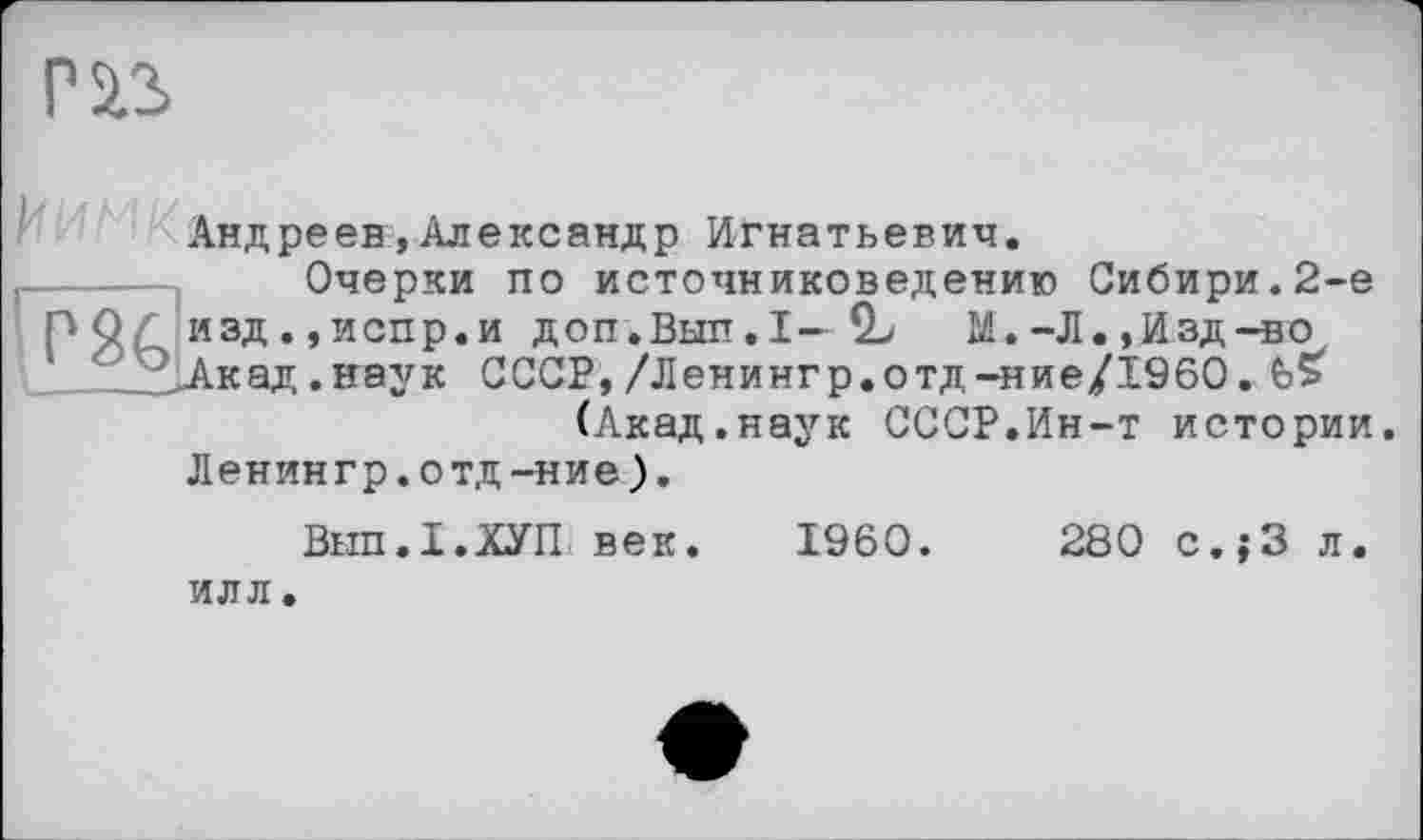 ﻿Pis
'Нс!.;
Андреев,Александр Игнатьевич.
Очерки по источниковедению Сибири.2-е .,испр.и доп.Вып.1—SL М. -Л., Изд -во д.нгаук СССР,/Ленингр.отд-ние/1960. £>5 (Акад.наук СССР.Ин-т истории.
Ленингр.отд-ние).
Внп.І.ХУП век. I960.	280 с.}3 л.
ИЛЛ.